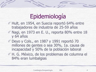Epidemiología Hult, en 1954, en Suecia reportó 64% entre trabajadores de industria de 25-59 años Nagi, en 1973 en E. U., reporta 80% entre 18 y 64 años Deyo y Cols., en 1987 y 1991 reportó 70 millones de gentes o sea 30%, 1a. causa de incapacidad y 50% de la población laboral H. G. México, de los problemas de columna el 84% eran lumbalgias 