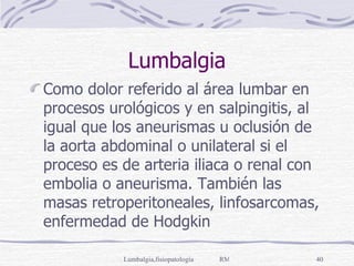 Lumbalgia Como dolor referido al área lumbar en procesos urológicos y en salpingitis, al igual que los aneurismas u oclusión de la aorta abdominal o unilateral si el proceso es de arteria iliaca o renal con embolia o aneurisma. También las masas retroperitoneales, linfosarcomas, enfermedad de Hodgkin 
