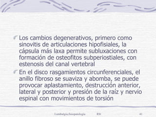 Los cambios degenerativos, primero como sinovitis de articulaciones hipofisiales, la cápsula más laxa permite subluxaciones con formación de osteofitos subperiostiales, con estenosis del canal vertebral En el disco rasgamientos circunferenciales, el anillo fibroso se suaviza y abomba, se puede provocar aplastamiento, destrucción anterior, lateral y posterior y presión de la raíz y nervio espinal con movimientos de torsión 