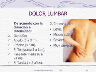 DOLOR LUMBAR De acuerdo con la duración e intensidad: Duración: Agudo (0 a 3 m). Crónico (>3 m). F. Temprana(3 a 6 m). Fase Intermedia (6 a 24 m). F. Tardía (+ 2 años). 2. Intensidad: Leve. Moderada. Severa. Muy severa. 
