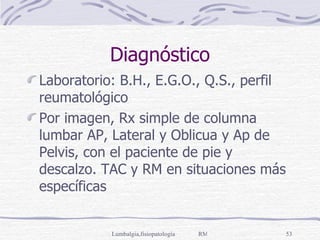 Diagnóstico Laboratorio: B.H., E.G.O., Q.S., perfil reumatológico Por imagen, Rx simple de columna lumbar AP, Lateral y Oblicua y Ap de Pelvis, con el paciente de pie y descalzo. TAC y RM en situaciones más específicas 