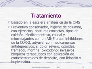 Tratamiento Basado en la escalera analgésica de la OMS Preventivo conservador, higiene de columna, con ejercicios, posturas correctas, tipos de colchón. Medicamentoso, causal y miorrelajantes con un AINE o con inhibidores de la COX-2, adyuvar con medicamentos antidepresivos, si dolor severo, opioides, tramadol, morfina, oxicodono; invasivos bloqueos terapéuticos con aplicación de corticoesteroides de depósito, con lidocaín y bupivacaína 