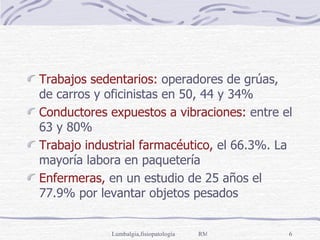 Trabajos sedentarios:  operadores de grúas, de carros y oficinistas en 50, 44 y 34% Conductores expuestos a vibraciones:  entre el 63 y 80% Trabajo industrial farmacéutico,  el 66.3%. La mayoría labora en paquetería Enfermeras,  en un estudio de 25 años el 77.9% por levantar objetos pesados 