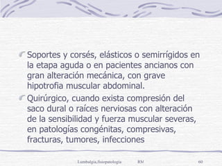 Soportes y corsés, elásticos o semirrígidos en la etapa aguda o en pacientes ancianos con gran alteración mecánica, con grave hipotrofia muscular abdominal. Quirúrgico, cuando exista compresión del saco dural o raíces nerviosas con alteración de la sensibilidad y fuerza muscular severas, en patologías congénitas, compresivas, fracturas, tumores, infecciones 