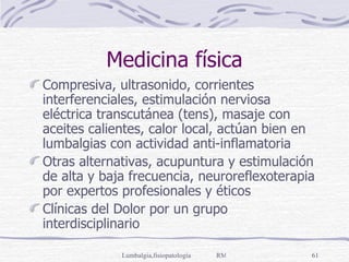 Medicina física Compresiva, ultrasonido, corrientes interferenciales, estimulación nerviosa eléctrica transcutánea (tens), masaje con aceites calientes, calor local, actúan bien en lumbalgias con actividad anti-inflamatoria Otras alternativas, acupuntura y estimulación de alta y baja frecuencia, neuroreflexoterapia por expertos profesionales y éticos Clínicas del Dolor por un grupo interdisciplinario 