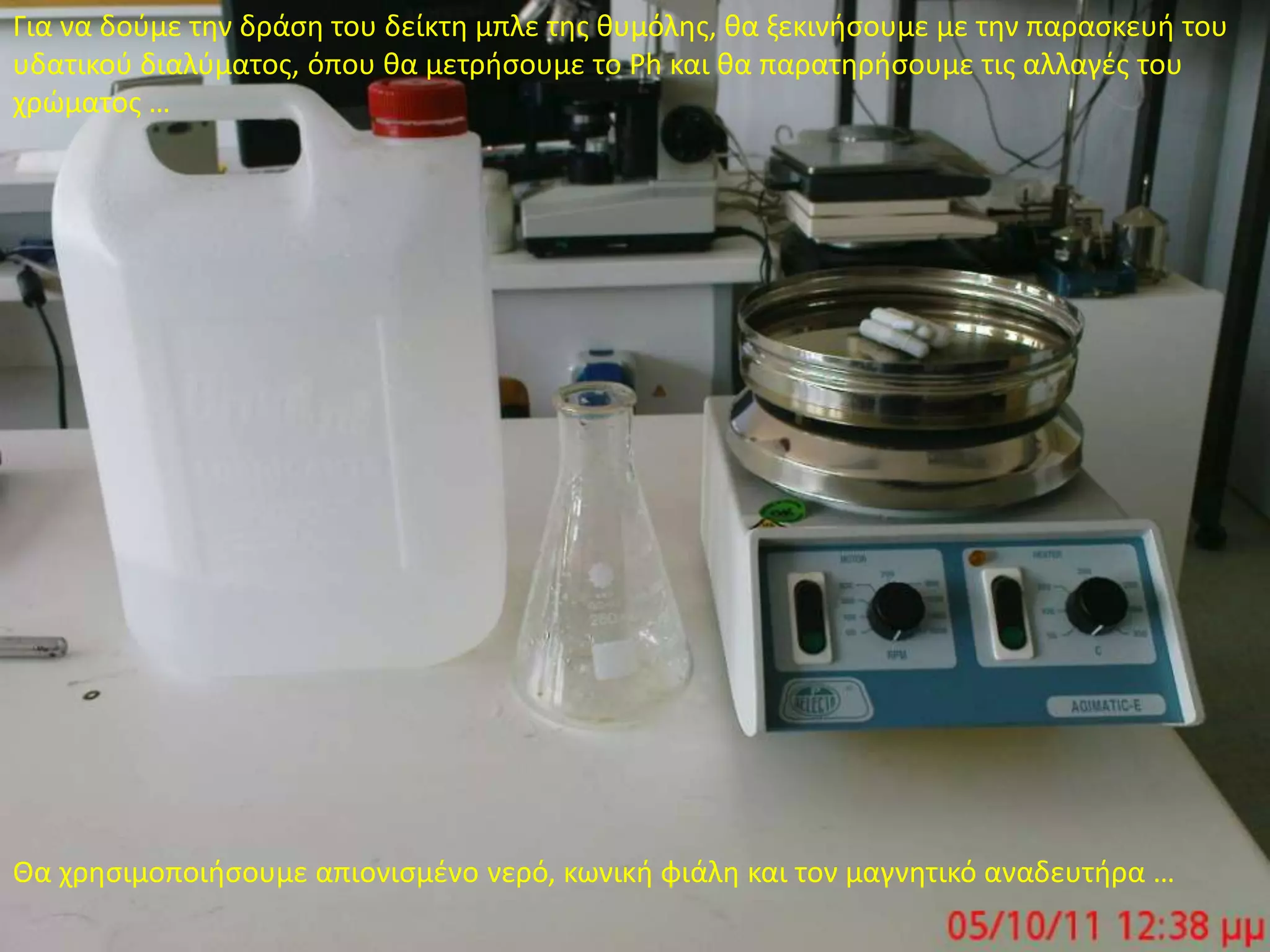Για να δούμε την δράση του δείκτη μπλε της θυμόλης, θα ξεκινήσουμε με την παρασκευή του υδατικού διαλύματος, όπου θα μετρήσουμε το Ph και θα παρατηρήσουμε τις αλλαγές του χρώματος …Θα χρησιμοποιήσουμε απιονισμένο νερό, κωνική φιάλη και τον μαγνητικό αναδευτήρα …