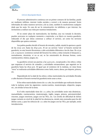 3.4.3.2. Descripción literal.

        El proceso administrativo comienza con un primer contacto de las familias, puede
ser mediante teléfono, internet (redes sociales y correo) o de manera personal. Serán
informados de todos nuestros servicios y de su coste, también le resolveremos cualquier
duda que les surja. En caso de ser la comunicación vía telefónica o por internet, los
invitaremos a realizar una visita por nuestras instalaciones.

       Al no existir plazo de matriculación, las familias, una vez tomada la decisión,
pueden acercarse en cualquier momento a matricular a su hijo/a en nuestra guardería,
indicando el día que desea comenzar a utilizar el servicio, así como los servicios
disponibles que quiera contratar.

       Los padres pueden decidir el horario de entrada y salida, siendo la apertura a partir
de las 07:30 a.m. hasta las 18:30 p.m. Al ser un servicio “extra” al horario normal de
guardería, en este horario llevaremos a cabo actividades diferentes a las de clase. De 07:30
a.m. a 09:00a.m. (comienzo normal del horario) los niños y niñas tomarán el desayuno y,
normalmente, dormirán, si no es así, se les entretendrá de diversas formas, como
cuentacuentos, música, juegos, etc.

        La guardería cerrará sus puertas a las 14:00 p.m., exceptuando a los niños y niñas
que requieran el servicio de comedor y actividades extraescolares, que seguirán en la
guardería hasta las 18:30 p.m. Al igual que al comienzo de la mañana, en estas horas
“extra” se realizarán actividades diferentes como: baile, teatro, danza, pre deporte, pintura,
etc.

       Dependiendo de la edad de los niños y niñas matriculados las actividades llevadas
a cabo durante el horario normal de guardería serán unas u otras.

         Si los niños matriculados tienen de 0 a 1 año, las actividades que realizarán durante
toda la mañana serán las siguientes: cuenta-cuentos, musicoterapia, relajación, juegos,
etc., sin olvidar la hora de la siesta.

       Si el niño matriculado tiene de 1 a 3 años, las actividades serán más dinámicas:,
manualidades, cuentacuentos, musicoterapia, inglés, juegos, pintura, psicomotricidad,
rincones, juegos exteriores, juegos con las TICs, etc. Los niveles de dificultad de dichos
juegos variarán en nivel de la edad de los alumnos/as, siendo más avanzados para los del
último curso, y para los niños/as de 1 a 2 años los juegos con las TICs, por ejemplo, serán
introductorios.




Políticas de marketing
                                                                                                 13
 