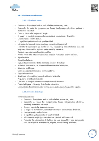 3.4.5. Plan de recursos humanos.

                  3.4.5.1. Listado de tareas.

         Enseñanza de nociones básicas en la edad escolar de 0 a 3 años.
         Desarrollo de todas las competencias físicas, intelectuales, afectivas, sociales y
          morales de los niños.
         Conocer y controlar su propio cuerpo.
         El juego y el movimiento, como herramienta de aprendizaje y diversión.
         La convivencia con los demás.
         El equilibrio y el desarrollo de su afectividad.
         Iniciación del lenguaje como medio de comunicación esencial.
         Fomentar la adquisición de hábitos de vida saludable y una autonomía cada vez
          mayor en alimentación, higiene, sueño, salud y bienestar.
         Cuidado y aseo de todos los niños y niñas.
         Prestar ayuda a las educadoras cuando no estén realizando la tarea anterior.
         Agenda diaria.
         Atención al cliente.
         Vigilar el cumplimiento de las normas y horarios de trabajo.
         Mantener en contacto y actuar como líder dentro de la empresa.
         Solventar problemas.
         Confección de las nóminas de los trabajadores.
         Pago de los recibos.
         Servicio de orientación y comunicación con la familia.
         Preparar la comida diariamente.
         Controlar el comportamiento durante la hora de la comida.
         Cuidar la higiene y bienestar de todos los alimentos.
         Limpiar todo el establecimiento: cocina, aseos, aulas, despacho, pasillos y patio.

                  3.4.5.2. Puestos de trabajo.

     -    Servicios educativos.
              o Enseñanza de nociones básicas en la edad escolar de 0 a 3 años.
              o Desarrollo de todas las competencias físicas, intelectuales, afectivas,
                  sociales y morales de los niños.
              o Conocer y controlar su propio cuerpo.
              o El juego y el movimiento, como herramienta de aprendizaje y diversión.
              o La convivencia con los demás.
              o El equilibrio y el desarrollo de su afectividad.
              o Iniciación del lenguaje como medio de comunicación esencial.
              o Fomentar la adquisición de hábitos de vida saludable y una autonomía
                  cada vez mayor en alimentación, higiene, sueño, salud y bienestar.




Políticas de marketing                                                                         29
 