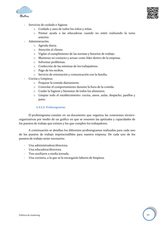 -    Servicios de cuidado e higiene.
              o Cuidado y aseo de todos los niños y niñas.
              o Prestar ayuda a las educadoras cuando no estén realizando la tarea
                  anterior.
     -    Administración.
              o Agenda diaria.
              o Atención al cliente.
              o Vigilar el cumplimiento de las normas y horarios de trabajo.
              o Mantener en contacto y actuar como líder dentro de la empresa.
              o Solventar problemas.
              o Confección de las nóminas de los trabajadores.
              o Pago de los recibos.
              o Servicio de orientación y comunicación con la familia.
     -    Cocina y Limpieza.
              o Preparar la comida diariamente.
              o Controlar el comportamiento durante la hora de la comida.
              o Cuidar la higiene y bienestar de todos los alimentos.
              o Limpiar todo el establecimiento: cocina, aseos, aulas, despacho, pasillos y
                  patio.

                  3.4.5.3. Profesiogramas.

       El profesiograma consiste en un documento que organiza las conexiones técnico-
organizativas por medio de un gráfico en que se resumen las aptitudes y capacidades de
los puestos de trabajo que existen y los que cumplen los trabajadores.

       A continuación se detallan los diferentes profesiogramas realizados para cada uno
de los puestos de trabajo imprescindibles para nuestra empresa. De cada uno de los
puestos de trabajo serán necesarios:

     -    Una administradora/directora.
     -    Una educadora/directora.
     -    Tres auxiliares a media jornada.
     -    Una cocinera, a la que se le encargarán labores de limpieza.




Políticas de marketing                                                                        30
 
