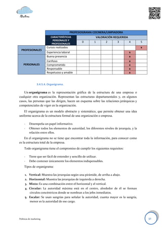 PROFESIOGRAMA COCINERA/LIMPIADORA
                            CARACTERÍSTICAS                        VALORACIÓN REQUERIDA
                              PERSONALES Y
                                                     0         1         2      3         4     5
                             PROFESIONALES
                         Cursos realizados                                                      x
  PROFESIONALES
                         Experiencia laboral                                              x
                         Buena presencia                                                  x
                         Cariñoso                                                         x
    PERSONALES           Comprometido                                                     x
                         Responsable                                                      x
                         Respetuoso y amable                                              x


                  3.4.5.4. Organigrama.

   Un organigrama es la representación gráfica de la estructura de una empresa o
cualquier otra organización. Representan las estructuras departamentales y, en algunos
casos, las personas que las dirigen, hacen un esquema sobre las relaciones jerárquicas y
competenciales de vigor en la organización.
    El organigrama es un modelo abstracto y sistemático, que permite obtener una idea
uniforme acerca de la estructura formal de una organización o empresa.

     -    Desempeña un papel informativo.
     -    Obtener todos los elementos de autoridad, los diferentes niveles de jerarquía, y la
          relación entre ellos.
    En el organigrama no se tiene que encontrar toda la información, para conocer como
es la estructura total de la empresa.
     Todo organigrama tiene el compromiso de cumplir los siguientes requisitos:

     -    Tiene que ser fácil de entender y sencillo de utilizar.
     -    Debe contener únicamente los elementos indispensables.
     Tipos de organigrama:

     1. Vertical: Muestra las jerarquías según una pirámide, de arriba a abajo.
     2. Horizontal: Muestra las jerarquías de izquierda a derecha.
     3. Mixto: Es una combinación entre el horizontal y el vertical.
     4. Circular: La autoridad máxima está en el centro, alrededor de él se forman
        círculos concéntricos donde se nombran a los jefes inmediatos.
     5. Escalar: Se usan sangrías para señalar la autoridad, cuanta mayor es la sangría,
        menor es la autoridad de ese cargo.




Políticas de marketing                                                                              32
 