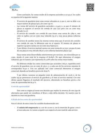Como conclusión, las ventas totales de la empresa ascienden a 127.325 €, los cuales
se reparten de la siguiente manera:

     -    El servicio de guardería tiene unas ventas valoradas en 71.500 €, esto se debe a un
          mayor número de plazas (50) y de coste (130 €).
     -    Las ventas del servicio de guardería ascienden a 15.400 €, ya que el número de
          plazas es superior al servicio de comida de casa (20) pero con un coste muy
          elevado (70 €).
     -    El servicio de comedor con comida de casa tienen unas ventas de 3.850 €, este
          valor se explica con un coste muy reducido (35 €) y muy pocas plazas cubiertas
          (10).
     -    El servicio de autobús tienen las mismas ventas netas que el servicio de comedor
          con comida de casa, la diferencia está en el reparto. El número de plazas es
          superior (14) pero cuenta con un coste muy bajo(25 €).
     -    Y por último, el servicio matinal cuenta con unas ventas de 32.725 €, ya que el coste
          de una plaza es muy elevado (85 €) y son cubiertas bastantes plazas (35).

       Estas ventas netas desarrolladas anteriormente por servicios, son minoradas por su
coste, siendo el coste total de la empresa el 82,84%. De aquí obtenemos el margen
industrial, que en nuestro caso representa el 17,16% sobre las ventas netas totales.

        No debemos olvidar los costes comerciales que ascienden a 605 €, repartidos entre
el servicio de guardería con un coste de 363 €, y a cada uno de los servicios restantes le
corresponden 60,50 €. Una vez aplicado este coste comercial obtenemos el margen
comercial, dejando un beneficio previo de 16,69 %.

        Y por último, tenemos un pequeño coste de administración de 221,61 €, de los
cuales 155,13€ pertenecen al servicio de guardería y el resto al servicio matinal. Con este
último apunte llegamos al resultado del ejercicio, obteniendo un beneficio previo a los
coste de oportunidad del 16,51 %.

Coste de oportunidad

        Este coste se origina al tomar una decisión que implica la renuncia de otro tipo de
alternativa que puede ser considerar al llevar a cabo dicha decisión. En nuestro caso la
decisión es crear una guardería.

Cálculo de los costes de oportunidad

Para el cálculo de estos costes las variables fundamentales son:

     -    El salario del empresario va a ser de 22.000 €, con la intención de ganar 1.000 €
          al mes cada una. Lo vamos a repartir con respecto al coste total de cada servicio.




Políticas de marketing
                                                                                                  46
 
