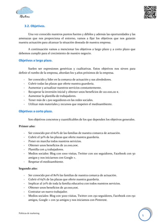 3.2. Objetivos.

       Una vez conocido nuestros puntos fuertes y débiles y además las oportunidades y las
amenazas que nos proporciona el entorno, vamos a fijar los objetivos que nos guiarán
nuestra actuación para alcanzar la situación deseada de nuestra empresa.

      A continuación vamos a mencionar los objetivos a largo plazo y a corto plazo que
debemos cumplir para el crecimiento de nuestro negocio.

Objetivos a largo plazo.

        Suelen ser expresiones genéricas y cualitativas. Estos objetivos nos sirven para
definir el rumbo de la empresa, abordan los 5 años próximos de la empresa.

     -    Ser conocido y líder en la comarca de actuación y sus alrededores.
     -    Cubrir todas las plazas que oferte nuestra guardería.
     -    Aumentar y actualizar nuestros servicios constantemente.
     -    Recuperar la inversión inicial y obtener unos beneficios de 120.000,00 €.
     -    Aumentar la plantilla de trabajadores.
     -    Tener más de 1.500 seguidores en las redes sociales.
     -    Utilizar más materiales y recursos que respeten el medioambiente.

Objetivos a corto plazo.

          Son objetivos concretos y cuantificables de los que dependen los objetivos generales.

Primer año:

     -    Ser conocido por el 60% de las familias de nuestra comarca de actuación.
     -    Cubrir el 50% de las plazas que oferte nuestra guardería.
     -    Poner en marcha todos nuestros servicios.
     -    Obtener unos beneficios de 20.000,00€.
     -    Plantilla con 4 trabajadores.
     -    Medios sociales: Blog con 1000 visitas, Twitter con 100 seguidores, Facebook con 50
          amigos y nos iniciarnos con Google +.
     -    Respetar el medioambiente.

Segundo año:

     -    Ser conocido por el 80% las familias de nuestra comarca de actuación.
     -    Cubrir el 65% de las plazas que oferte nuestra guardería.
     -    Implicar al 70% de toda la familia educativa con todos nuestros servicios.
     -    Obtener unos beneficios de 40.000,00€.
     -    Contratar un nuevo trabajador.
     -    Medios sociales: Blog con 3000 visitas, Twitter con 250 seguidores, Facebook con 150
          amigos, Google + con 50 amigos y nos iniciamos con Pinterest.



Políticas de marketing
                                                                                                  5
 