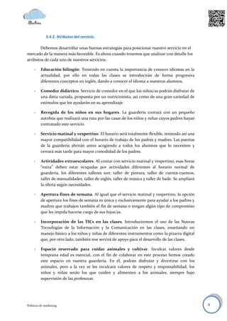 3.4.2. Atributos del servicio.

       Debemos desarrollar unas buenas estrategias para posicionar nuestro servicio en el
mercado de la manera más favorable. Es ahora cuando tenemos que analizar con detalle los
atributos de cada uno de nuestros servicios:

     -    Educación bilingüe. Teniendo en cuenta la importancia de conocer idiomas en la
          actualidad, por ello en todas las clases se introducirán de forma progresiva
          diferentes conceptos en inglés, dando a conocer el idioma a nuestros alumnos.

     -    Comedor didáctico. Servicio de comedor en el que los niños/as podrán disfrutar de
          una dieta variada, propuesta por un nutricionista, así como de una gran variedad de
          estímulos que les ayudarán en su aprendizaje.

     -    Recogida de los niños en sus hogares. La guardería contará con un pequeño
          autobús que realizará una ruta por las casas de los niños y niñas cuyos padres hayan
          contratado este servicio.

     -    Servicio matinal y vespertino. El horario será totalmente flexible, teniendo así una
          mayor compatibilidad con el horario de trabajo de los padres y madres. Las puertas
          de la guardería abrirán antes acogiendo a todos los alumnos que lo necesiten y
          cerrará más tarde para mayor comodidad de los padres.

     -    Actividades extraescolares. Al contar con servicio matinal y vespertino, esas horas
          “extra” deben estar ocupadas por actividades diferentes al horario normal de
          guardería, los diferentes talleres son: taller de pintura, taller de cuenta-cuentos,
          taller de manualidades, taller de inglés, taller de música y taller de baile. Se ampliará
          la oferta según necesidades.

     -    Apertura fines de semana. Al igual que el servicio matinal y vespertino, la opción
          de apertura los fines de semana es única y exclusivamente para ayudar a los padres y
          madres que trabajen también el fin de semana o tengan algún tipo de compromiso
          que les impida hacerse cargo de sus hijos/as.

     -    Incorporación de las TICs en las clases. Introduciremos el uso de las Nuevas
          Tecnologías de la Información y la Comunicación en las clases, enseñando un
          manejo básico a los niños y niñas de diferentes instrumentos como la pizarra digital
          que, por otro lado, también nos servirá de apoyo para el desarrollo de las clases.

     -    Espacio reservado para cuidar animales y cultivar. Inculcar valores desde
          temprana edad es esencial, con el fin de colaborar en este proceso hemos creado
          este espacio en nuestra guardería. En él, podrán disfrutar y divertirse con los
          animales, pero a la vez se les inculcará valores de respeto y responsabilidad, los
          niños y niñas serán los que cuiden y alimenten a los animales, siempre bajo
          supervisión de las profesoras.




Políticas de marketing                                                                                8
 
