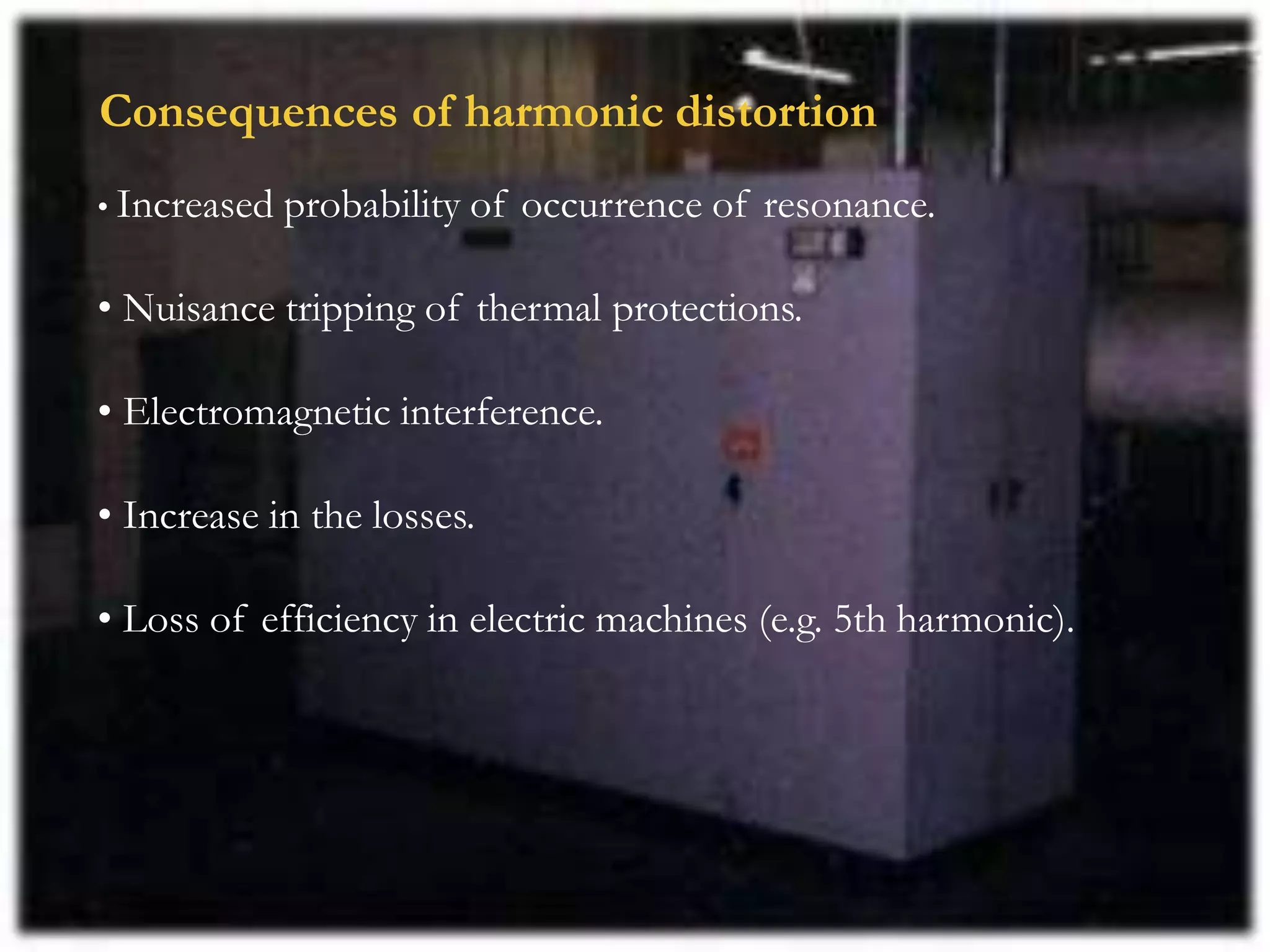 Consequences of harmonic distortion
• Increased probability of occurrence of resonance.
• Nuisance tripping of thermal protections.
• Electromagnetic interference.
• Increase in the losses.
• Loss of efficiency in electric machines (e.g. 5th harmonic).
 