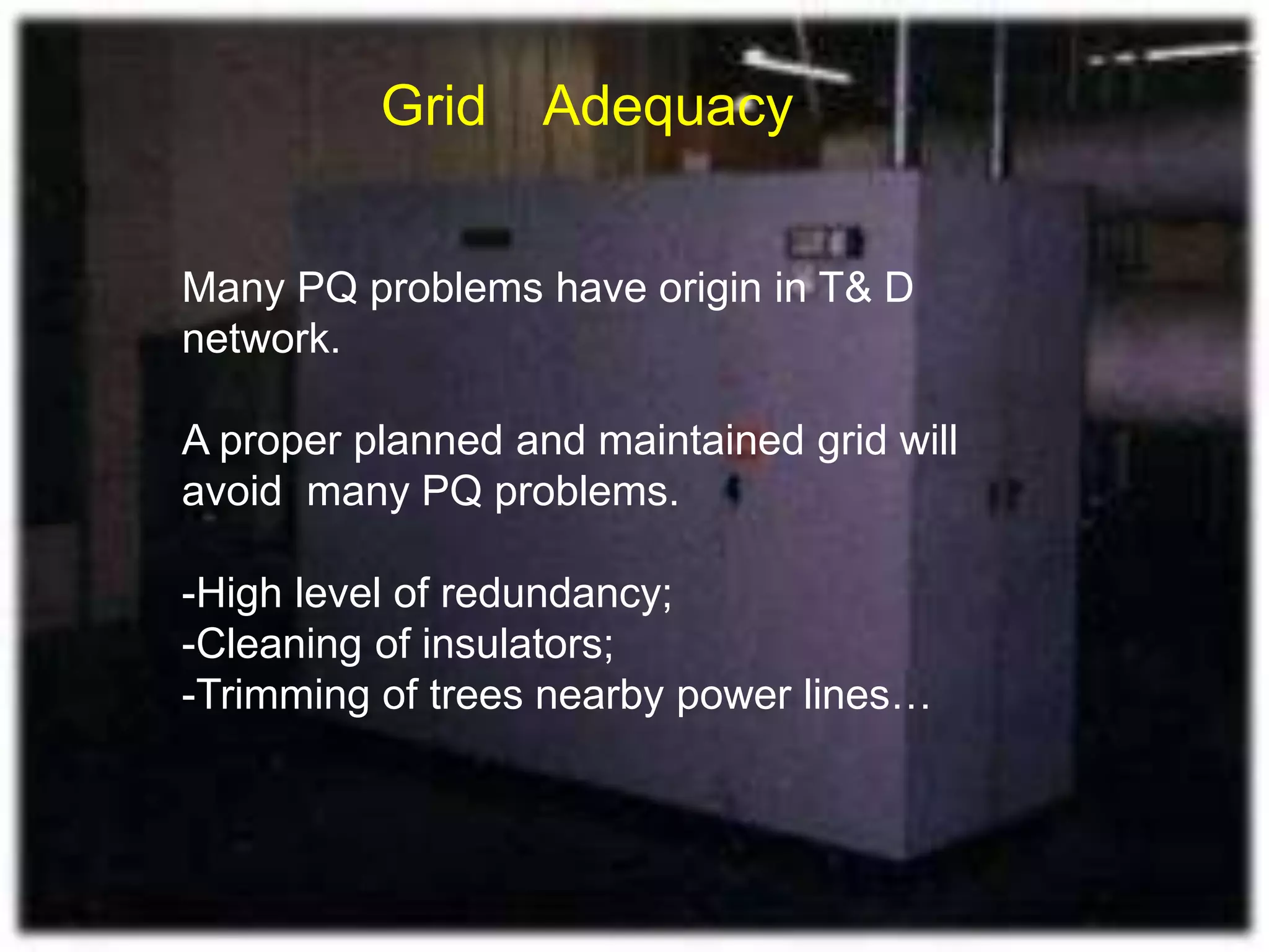 Many PQ problems have origin in T& D
network.
A proper planned and maintained grid will
avoid many PQ problems.
-High level of redundancy;
-Cleaning of insulators;
-Trimming of trees nearby power lines…
Grid Adequacy
 