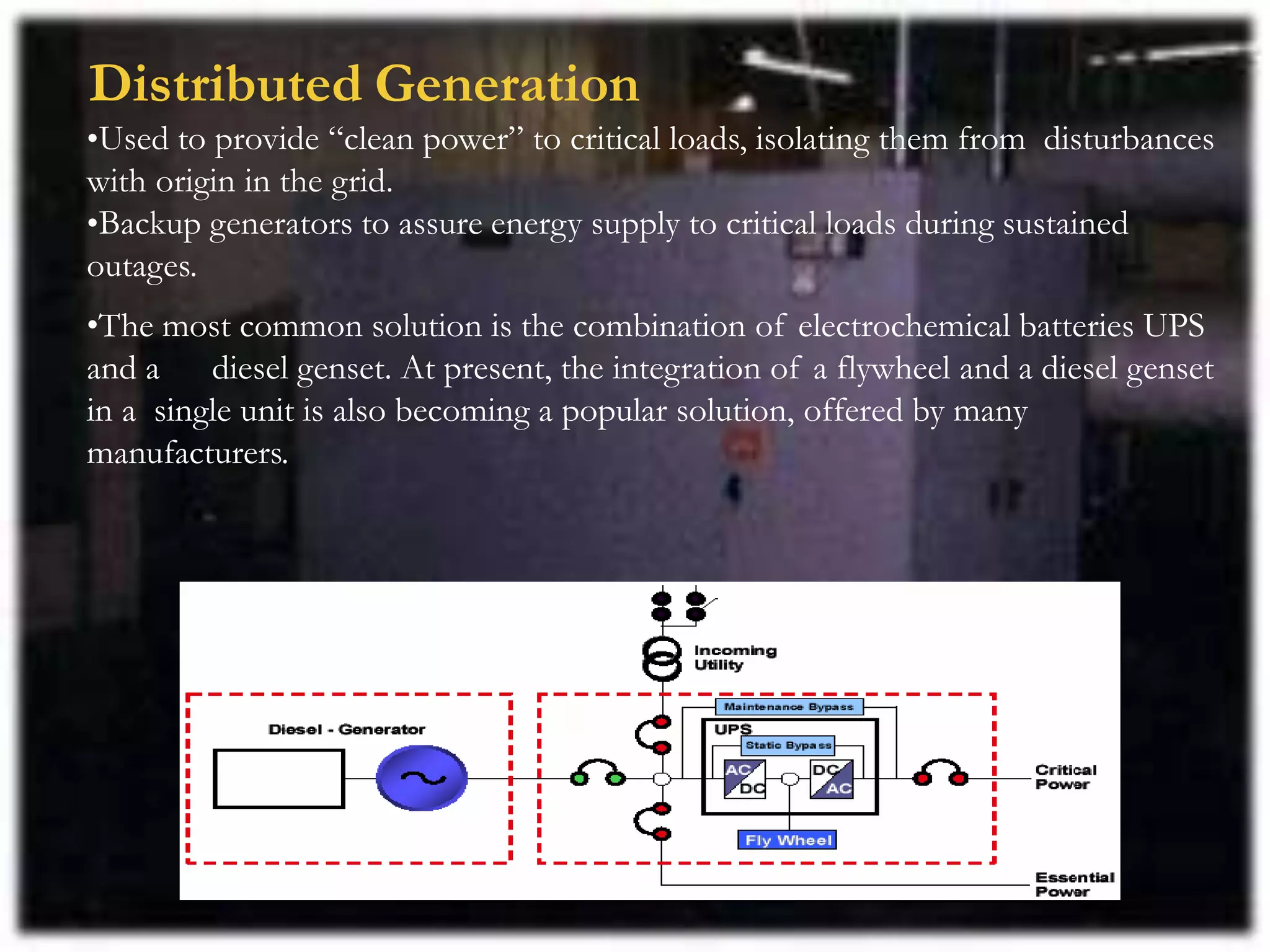 Distributed Generation
•Used to provide “clean power” to critical loads, isolating them from disturbances
with origin in the grid.
•Backup generators to assure energy supply to critical loads during sustained
outages.
•The most common solution is the combination of electrochemical batteries UPS
and a diesel genset. At present, the integration of a flywheel and a diesel genset
in a single unit is also becoming a popular solution, offered by many
manufacturers.
 