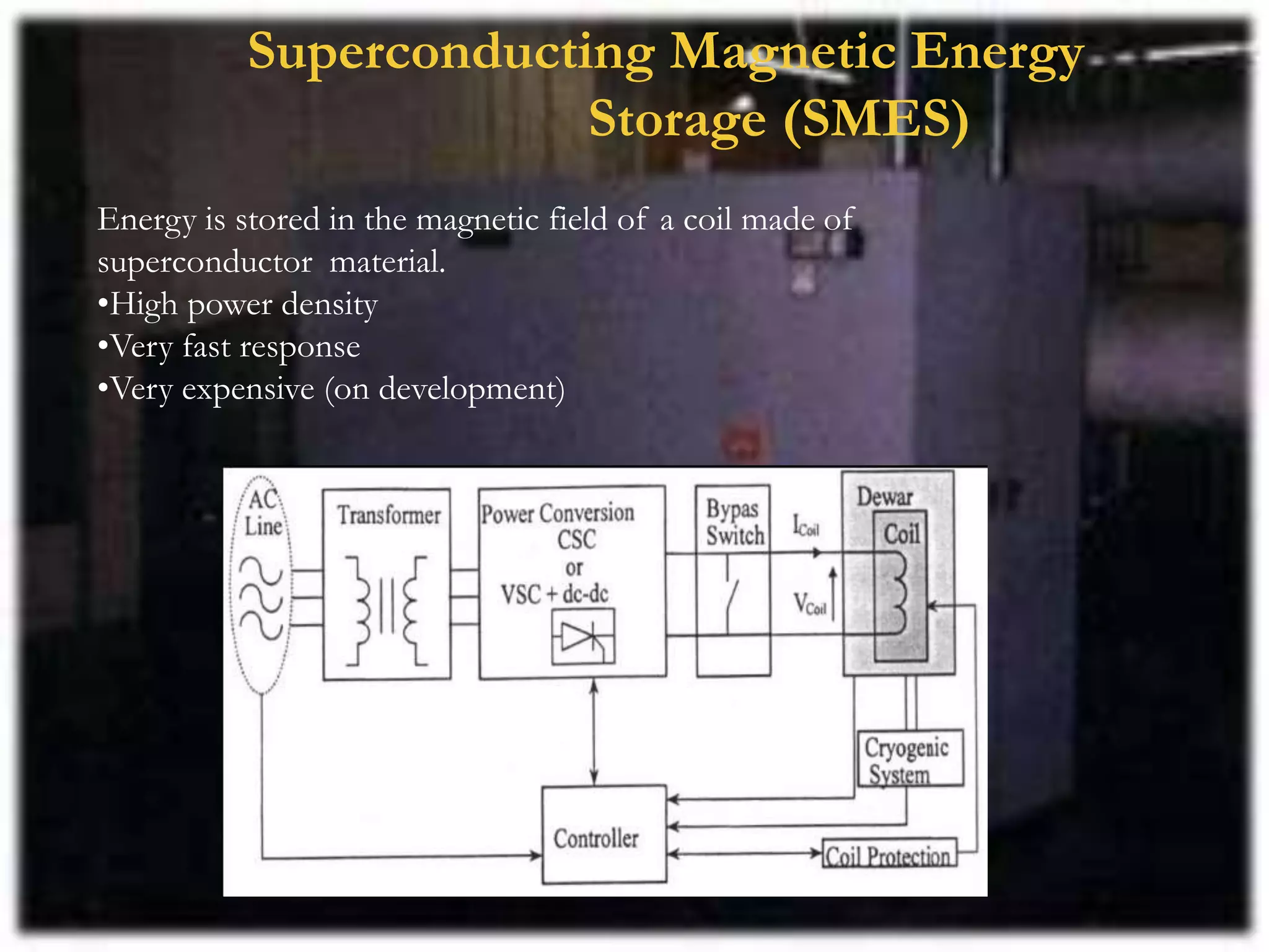Superconducting Magnetic Energy
Storage (SMES)
Energy is stored in the magnetic field of a coil made of
superconductor material.
•High power density
•Very fast response
•Very expensive (on development)
 