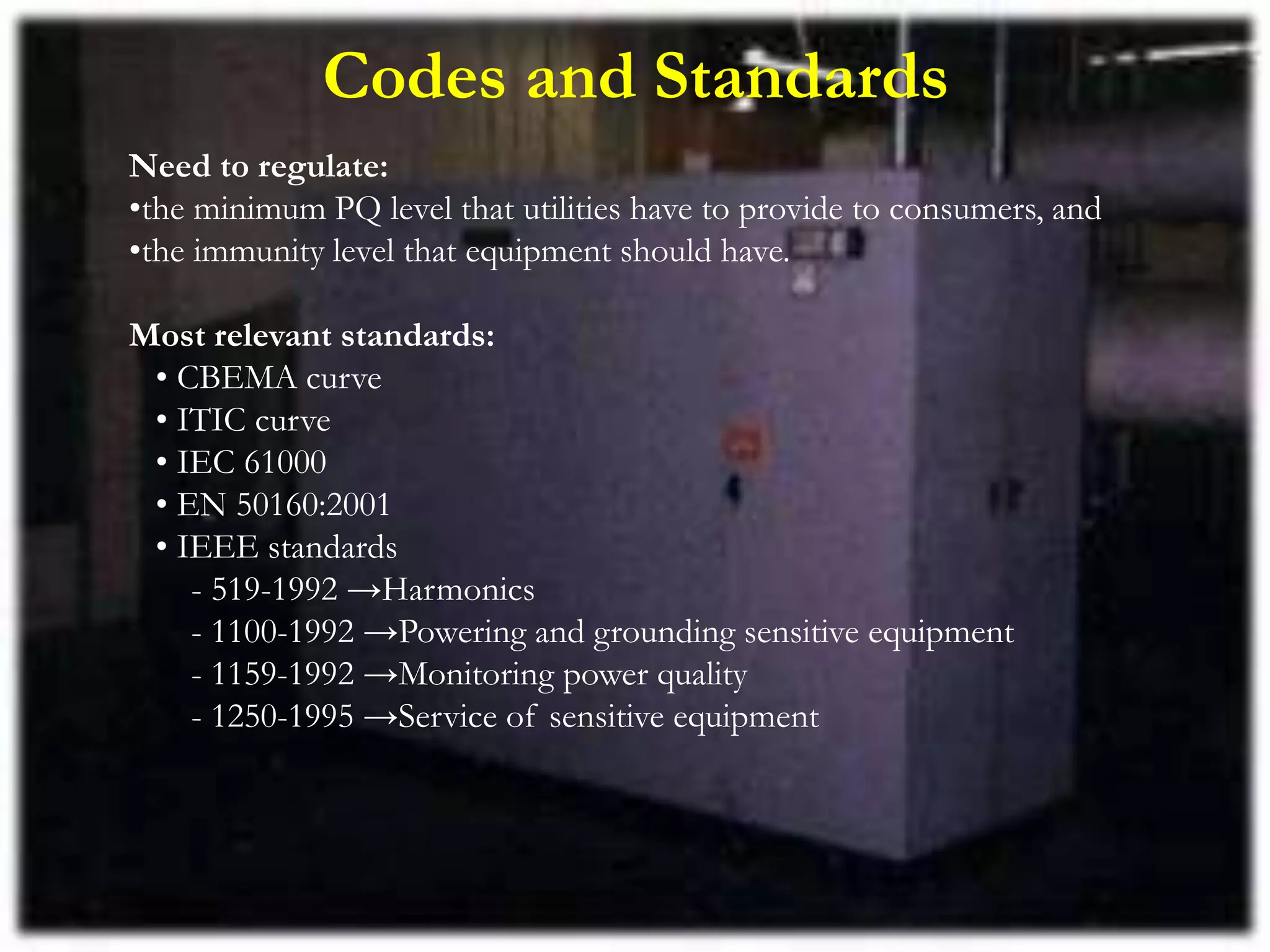 Codes and Standards
Need to regulate:
•the minimum PQ level that utilities have to provide to consumers, and
•the immunity level that equipment should have.
Most relevant standards:
• CBEMA curve
• ITIC curve
• IEC 61000
• EN 50160:2001
• IEEE standards
- 519-1992 →Harmonics
- 1100-1992 →Powering and grounding sensitive equipment
- 1159-1992 →Monitoring power quality
- 1250-1995 →Service of sensitive equipment
 