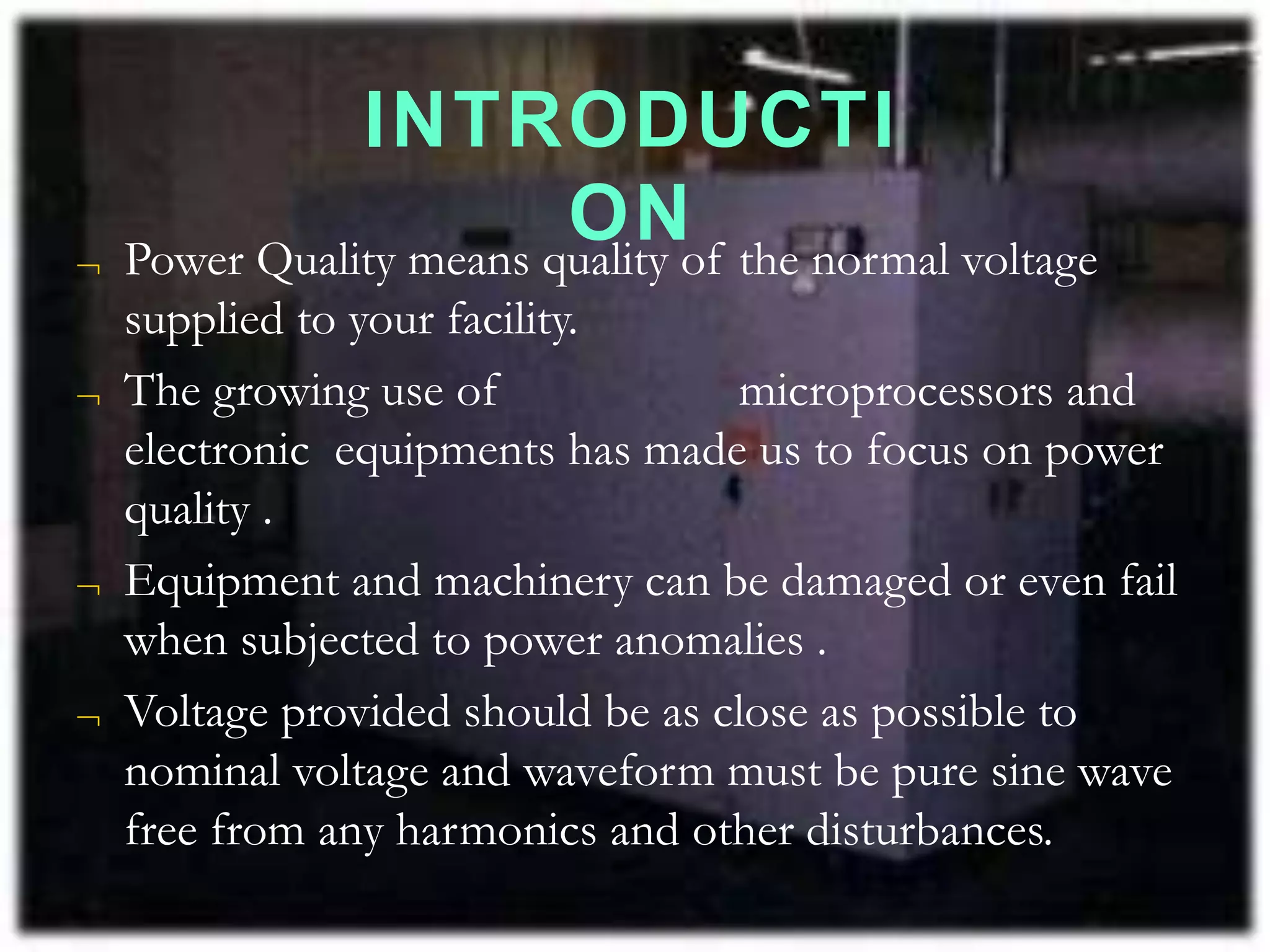 INTRODUCTI
ON
 Power Quality means quality of the normal voltage
supplied to your facility.
 The growing use of microprocessors and
electronic equipments has made us to focus on power
quality .
 Equipment and machinery can be damaged or even fail
when subjected to power anomalies .
 Voltage provided should be as close as possible to
nominal voltage and waveform must be pure sine wave
free from any harmonics and other disturbances.
 