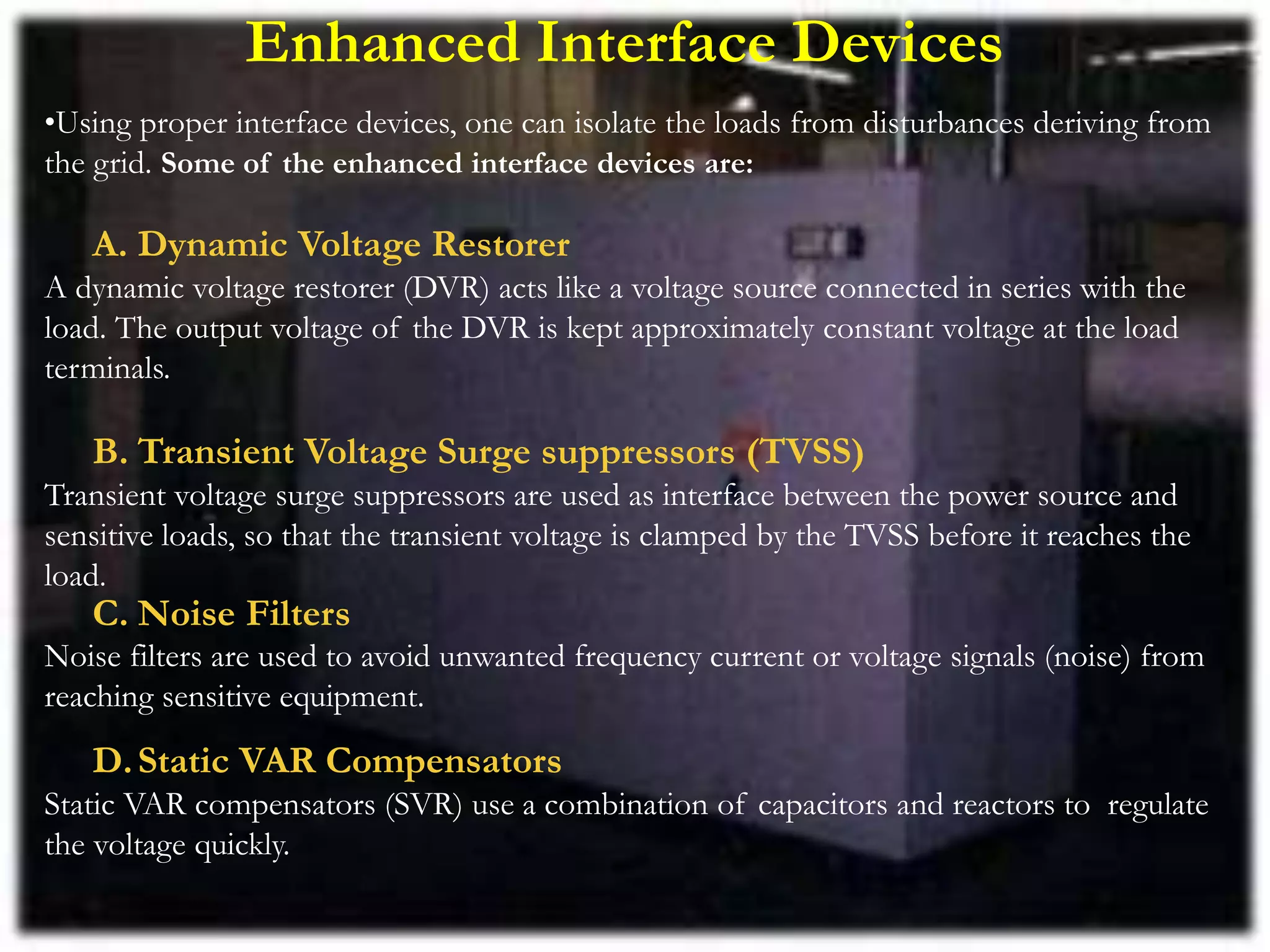 Enhanced Interface Devices
•Using proper interface devices, one can isolate the loads from disturbances deriving from
the grid. Some of the enhanced interface devices are:
A. Dynamic Voltage Restorer
A dynamic voltage restorer (DVR) acts like a voltage source connected in series with the
load. The output voltage of the DVR is kept approximately constant voltage at the load
terminals.
B. Transient Voltage Surge suppressors (TVSS)
Transient voltage surge suppressors are used as interface between the power source and
sensitive loads, so that the transient voltage is clamped by the TVSS before it reaches the
load.
C. Noise Filters
Noise filters are used to avoid unwanted frequency current or voltage signals (noise) from
reaching sensitive equipment.
D.Static VAR Compensators
Static VAR compensators (SVR) use a combination of capacitors and reactors to regulate
the voltage quickly.
 