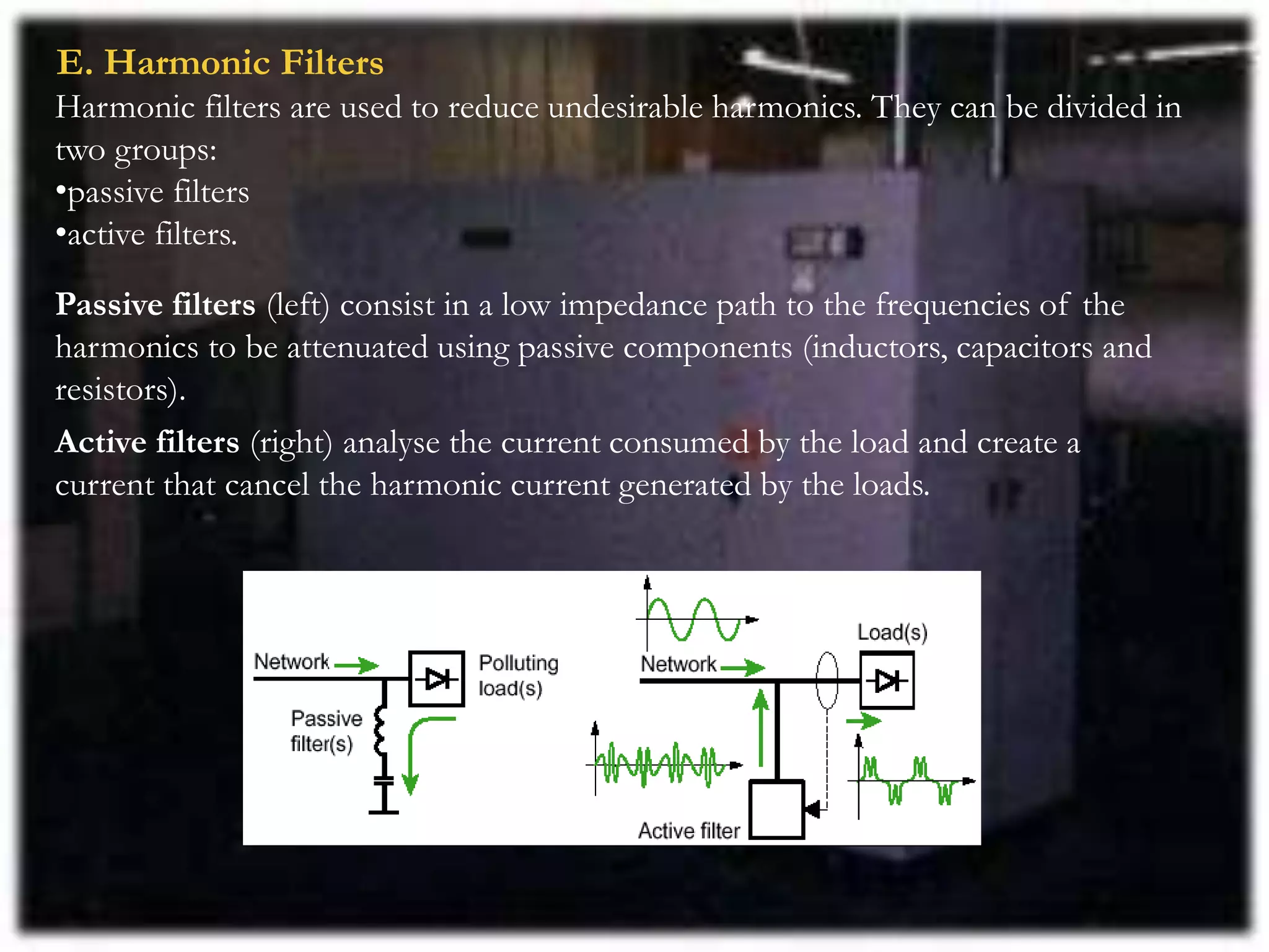 E. Harmonic Filters
Harmonic filters are used to reduce undesirable harmonics. They can be divided in
two groups:
•passive filters
•active filters.
Passive filters (left) consist in a low impedance path to the frequencies of the
harmonics to be attenuated using passive components (inductors, capacitors and
resistors).
Active filters (right) analyse the current consumed by the load and create a
current that cancel the harmonic current generated by the loads.
 