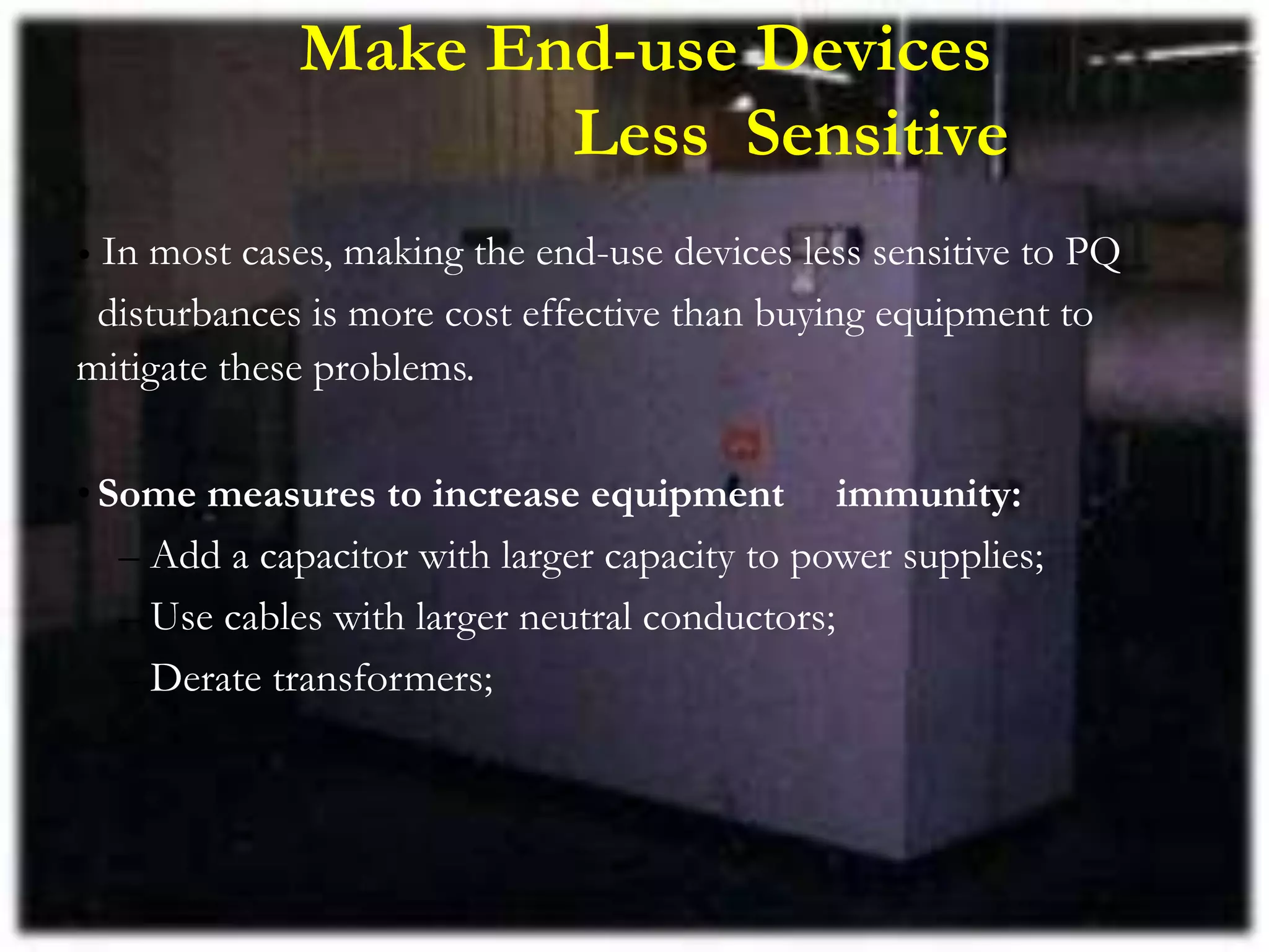 Make End-use Devices
Less Sensitive
• In most cases, making the end-use devices less sensitive to PQ
disturbances is more cost effective than buying equipment to
mitigate these problems.
•Some measures to increase equipment immunity:
– Add a capacitor with larger capacity to power supplies;
– Use cables with larger neutral conductors;
– Derate transformers;
 