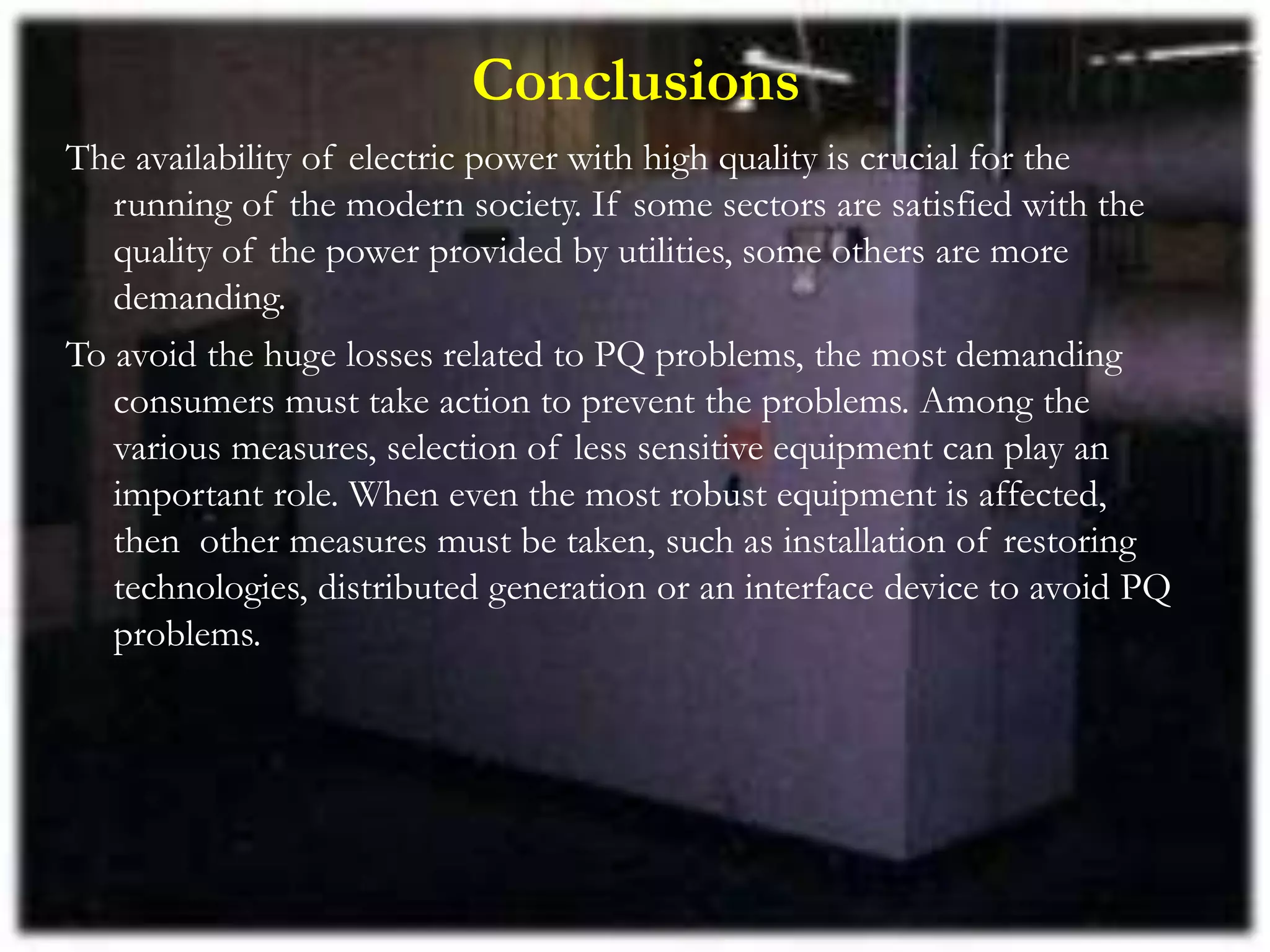Conclusions
The availability of electric power with high quality is crucial for the
running of the modern society. If some sectors are satisfied with the
quality of the power provided by utilities, some others are more
demanding.
To avoid the huge losses related to PQ problems, the most demanding
consumers must take action to prevent the problems. Among the
various measures, selection of less sensitive equipment can play an
important role. When even the most robust equipment is affected,
then other measures must be taken, such as installation of restoring
technologies, distributed generation or an interface device to avoid PQ
problems.
 