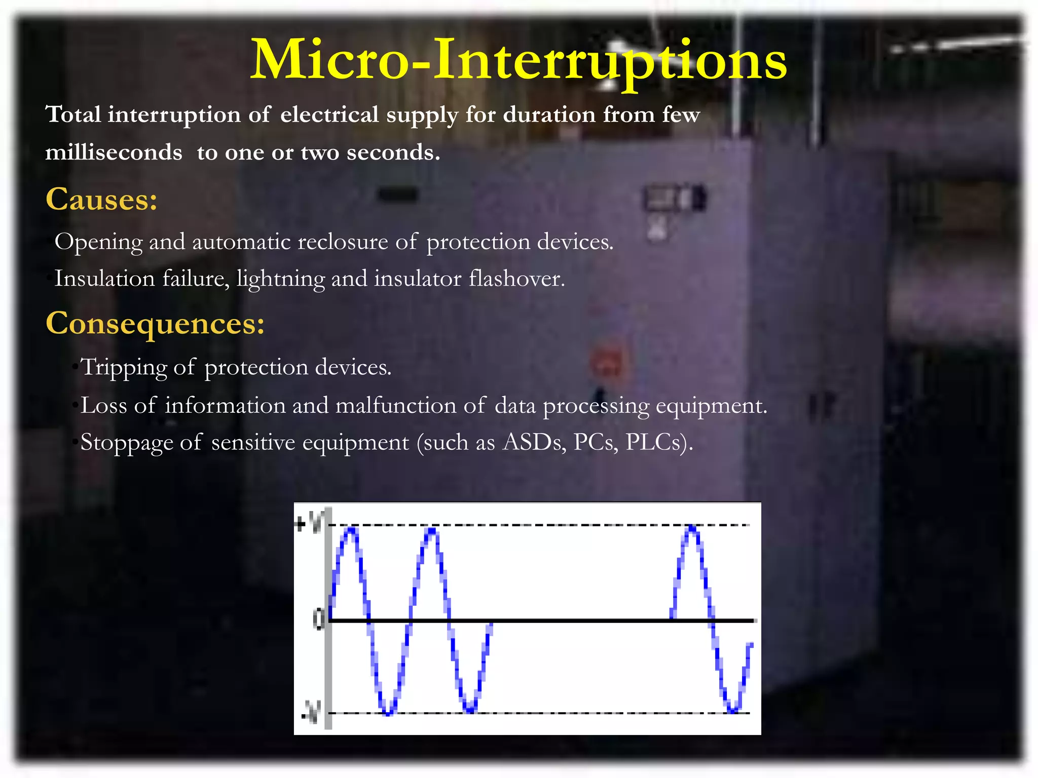 Micro-Interruptions
Total interruption of electrical supply for duration from few
milliseconds to one or two seconds.
Causes:
•Opening and automatic reclosure of protection devices.
•Insulation failure, lightning and insulator flashover.
Consequences:
•Tripping of protection devices.
•Loss of information and malfunction of data processing equipment.
•Stoppage of sensitive equipment (such as ASDs, PCs, PLCs).
 