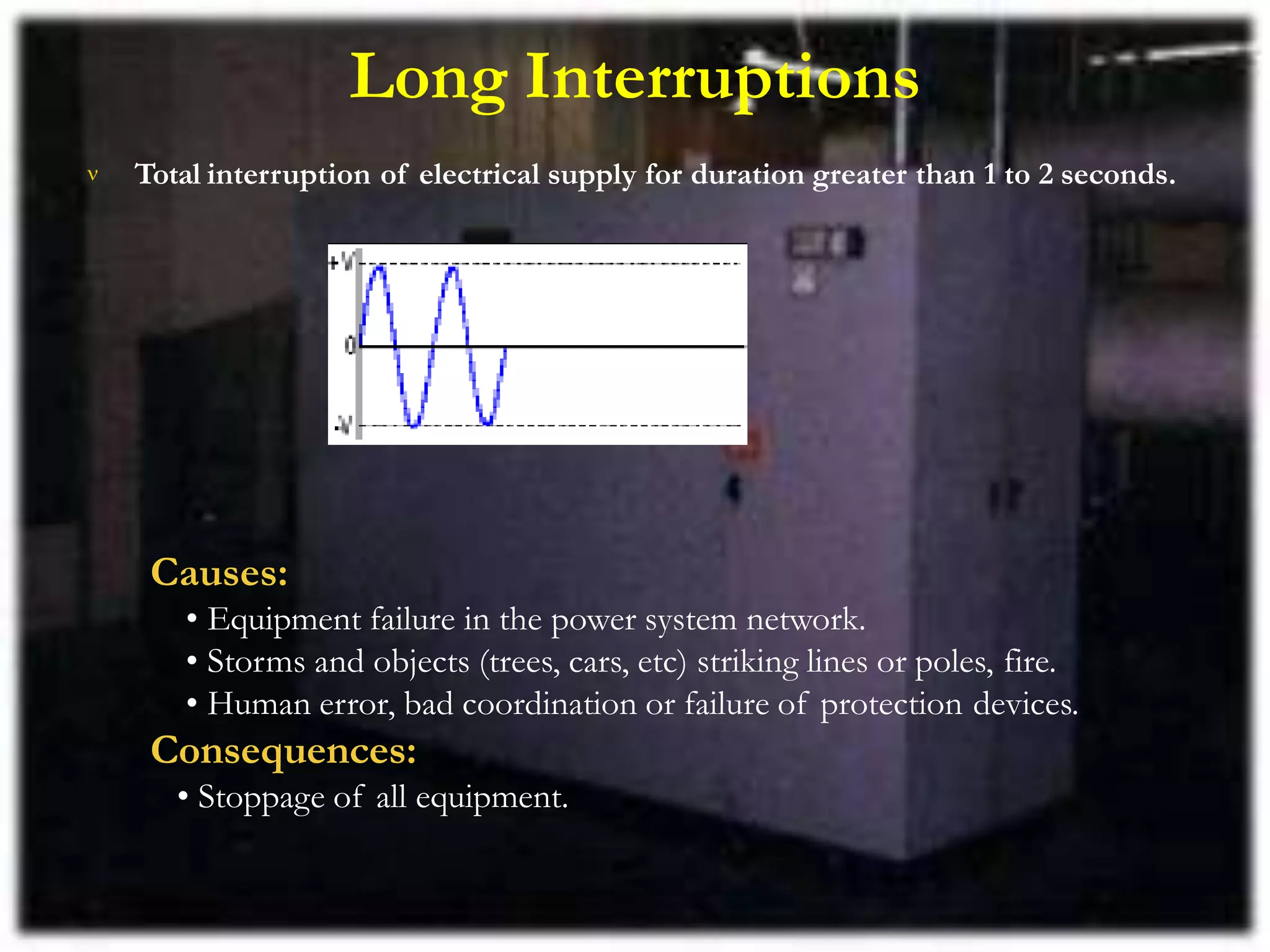 Long Interruptions
 Total interruption of electrical supply for duration greater than 1 to 2 seconds.
Causes:
• Equipment failure in the power system network.
• Storms and objects (trees, cars, etc) striking lines or poles, fire.
• Human error, bad coordination or failure of protection devices.
Consequences:
• Stoppage of all equipment.
 