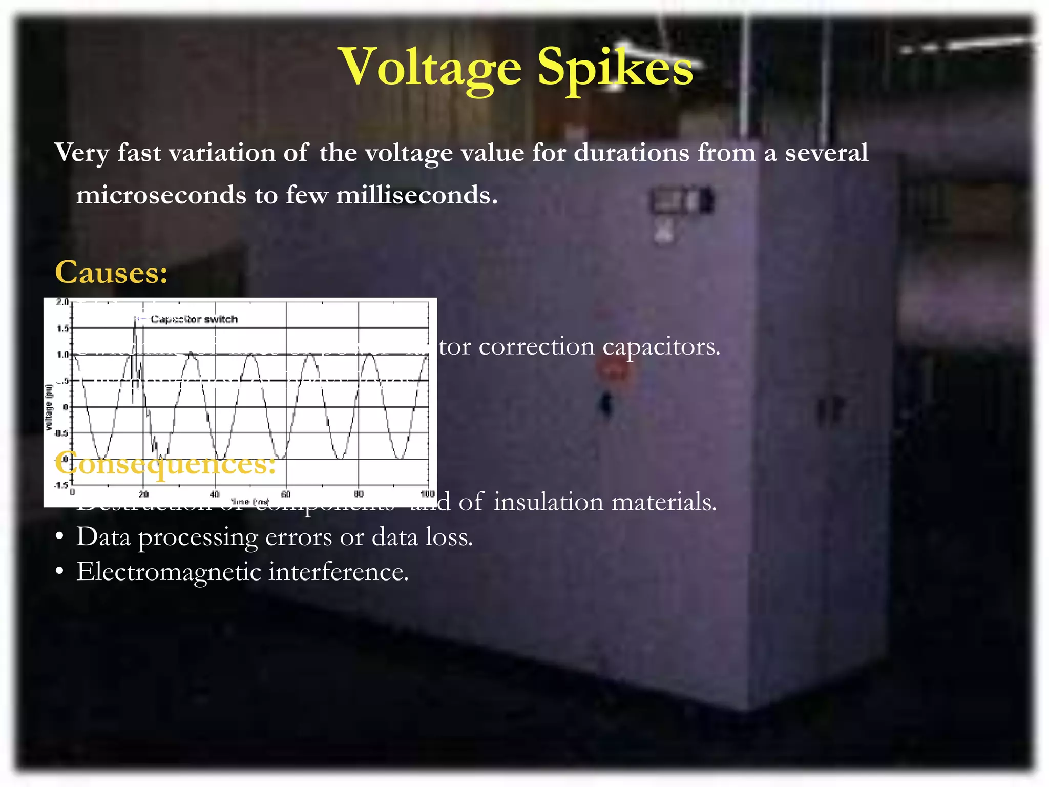 Voltage Spikes
Very fast variation of the voltage value for durations from a several
microseconds to few milliseconds.
Causes:
• Lightning.
• Switching of lines or power factor correction capacitors.
• Disconnection of heavy loads.
Consequences:
• Destruction of components and of insulation materials.
• Data processing errors or data loss.
• Electromagnetic interference.
 