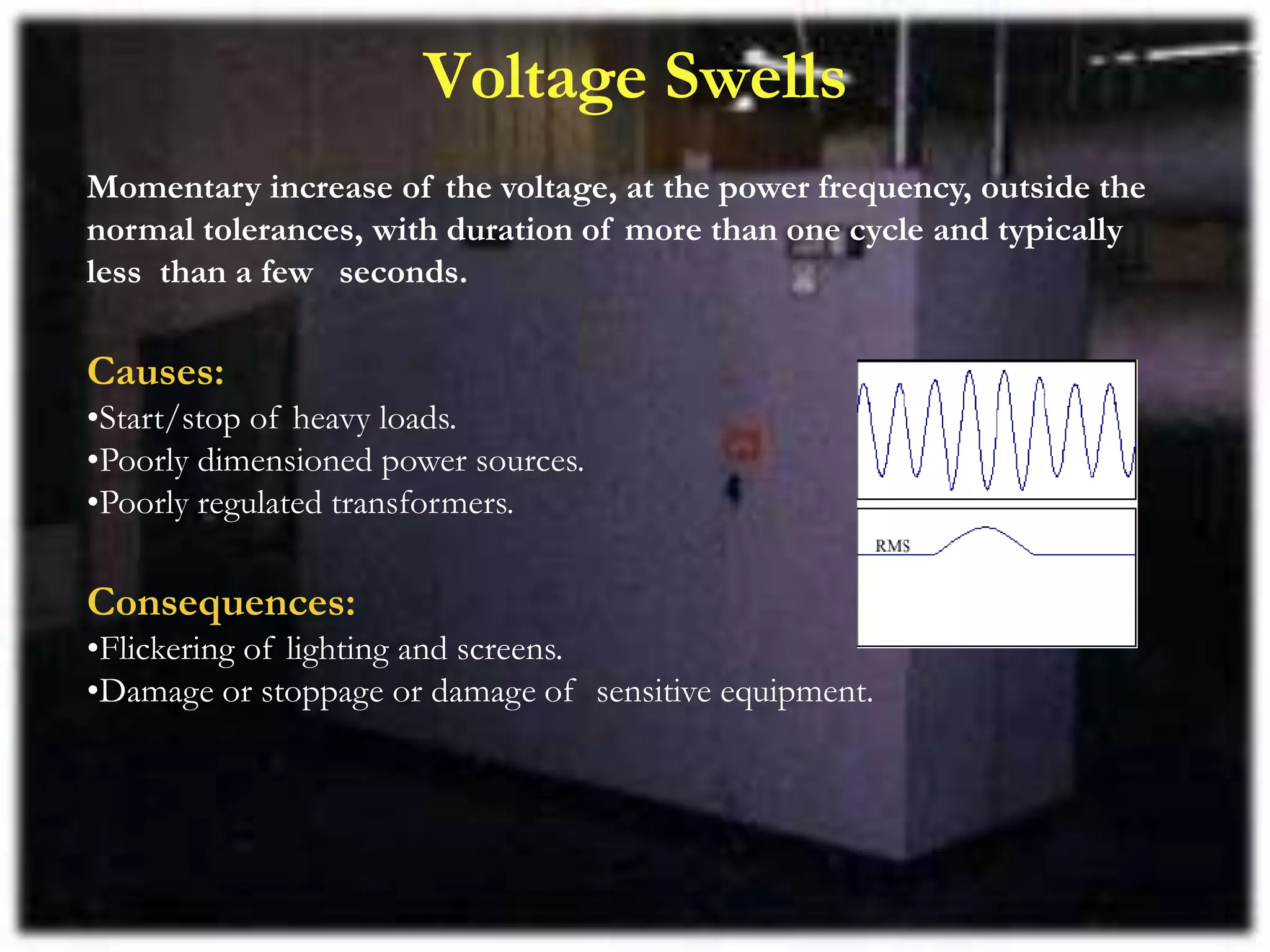 Voltage Swells
Momentary increase of the voltage, at the power frequency, outside the
normal tolerances, with duration of more than one cycle and typically
less than a few seconds.
Causes:
•Start/stop of heavy loads.
•Poorly dimensioned power sources.
•Poorly regulated transformers.
Consequences:
•Flickering of lighting and screens.
•Damage or stoppage or damage of sensitive equipment.
 