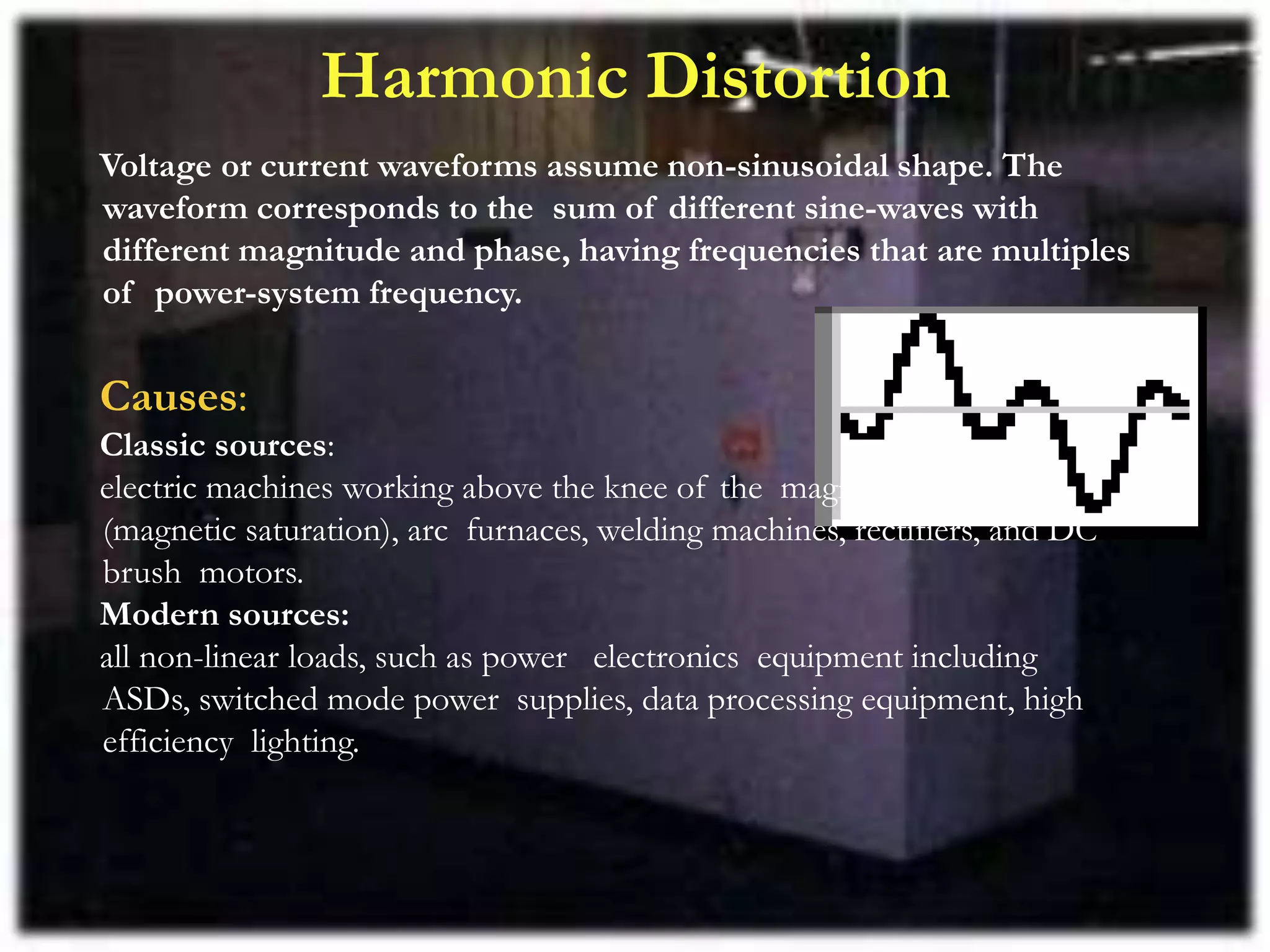 Harmonic Distortion
Voltage or current waveforms assume non-sinusoidal shape. The
waveform corresponds to the sum of different sine-waves with
different magnitude and phase, having frequencies that are multiples
of power-system frequency.
Causes:
Classic sources:
electric machines working above the knee of the magnetization curve
(magnetic saturation), arc furnaces, welding machines, rectifiers, and DC
brush motors.
Modern sources:
all non-linear loads, such as power electronics equipment including
ASDs, switched mode power supplies, data processing equipment, high
efficiency lighting.
 