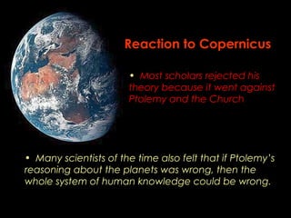 Reaction to Copernicus 
• Most scholars rejected his 
theory because it went against 
Ptolemy and the Church 
• Many scientists of the time also felt that if Ptolemy’s 
reasoning about the planets was wrong, then the 
whole system of human knowledge could be wrong. 
 