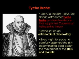 Tycho Brahe 
• Then, in the late 1500s, the 
Danish astronomer Tycho 
Brahe provided evidence 
that supported Copernicus’ 
heliocentric theory. 
• Brahe set up an 
astronomical observatory. 
•Every night for years he 
carefully observed the sky, 
accumulating data about 
the movement of the stars 
and planets. 
 
