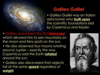 Galileo Galilei 
• Galileo Galilei was an Italian 
astronomer who built upon 
the scientific foundations laid 
by Copernicus and Kepler. 
• Galileo assembled the first telescope 
which allowed him to see mountains on 
the moon and fiery spots on the sun. 
• He also observed four moons rotating 
around Jupiter – exactly the way 
Copernicus said the Earth rotated 
around the sun. 
• Galileo also discovered that objects 
fall at the same speed regardless of 
weight. 
 