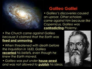Galileo Galilei 
• Galileo’s discoveries caused 
an uproar. Other scholars 
came against him because like 
Copernicus, Galileo was 
contradicting Ptolemy. 
• The Church came against Galileo 
because it claimed that the Earth was 
fixed and unmoving. 
• When threatened with death before 
the Inquisition in 1633, Galileo 
recanted his beliefs, even though he 
knew the Earth moved. 
• Galileo was put under house arrest, 
and was not allowed to publish his ideas. 
 