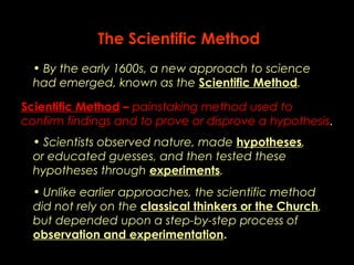 The Scientific Method 
• By the early 1600s, a new approach to science 
had emerged, known as the Scientific Method. 
Scientific Method – painstaking method used to 
confirm findings and to prove or disprove a hypothesis. 
• Scientists observed nature, made hypotheses, 
or educated guesses, and then tested these 
hypotheses through experiments. 
• Unlike earlier approaches, the scientific method 
did not rely on the classical thinkers or the Church, 
but depended upon a step-by-step process of 
observation and experimentation. 
 