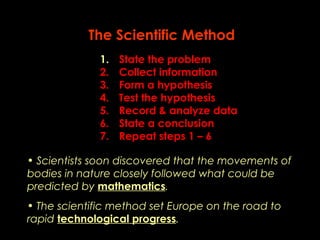 The Scientific Method 
1. State the problem 
2. Collect information 
3. Form a hypothesis 
4. Test the hypothesis 
5. Record & analyze data 
6. State a conclusion 
7. Repeat steps 1 – 6 
• Scientists soon discovered that the movements of 
bodies in nature closely followed what could be 
predicted by mathematics. 
• The scientific method set Europe on the road to 
rapid technological progress. 
 