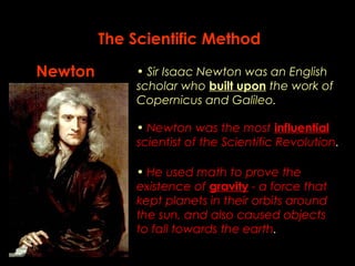 The Scientific Method 
Newton • Sir Isaac Newton was an English 
scholar who built upon the work of 
Copernicus and Galileo. 
• Newton was the most influential 
scientist of the Scientific Revolution. 
• He used math to prove the 
existence of gravity - a force that 
kept planets in their orbits around 
the sun, and also caused objects 
to fall towards the earth. 
 