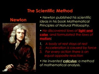 The Scientific Method 
• Newton published his scientific 
ideas in his book Mathematical 
Principles of Natural Philosophy. 
• He discovered laws of light and 
color, and formulated the laws of 
motion: 
• He invented calculus: a method 
of mathematical analysis. 
Newton 
1. A body at rest stays at rest 
2. Acceleration is caused by force 
3. For every action there is an 
equal opposite reaction 
 