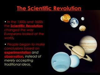The Scientific Revolution 
• In the 1500s and 1600s 
the Scientific Revolution 
changed the way 
Europeans looked at the 
world. 
• People began to make 
conclusions based on 
experimentation and 
observation, instead of 
merely accepting 
traditional ideas. 
 