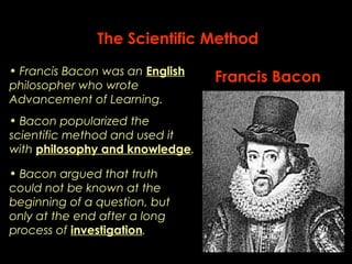 The Scientific Method 
• Francis Bacon was an English Francis Bacon 
philosopher who wrote 
Advancement of Learning. 
• Bacon popularized the 
scientific method and used it 
with philosophy and knowledge. 
• Bacon argued that truth 
could not be known at the 
beginning of a question, but 
only at the end after a long 
process of investigation. 
 