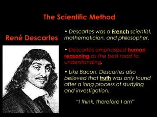 The Scientific Method 
René Descartes 
• Descartes was a French scientist, 
mathematician, and philosopher. 
• Descartes emphasized human 
reasoning as the best road to 
understanding. 
• Like Bacon, Descartes also 
believed that truth was only found 
after a long process of studying 
and investigation. 
“I think, therefore I am” 
 