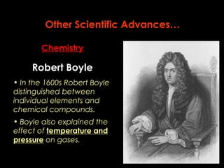 Other Scientific Advances… 
Chemistry 
Robert Boyle 
• In the 1600s Robert Boyle 
distinguished between 
individual elements and 
chemical compounds. 
• Boyle also explained the 
effect of temperature and 
pressure on gases. 
 