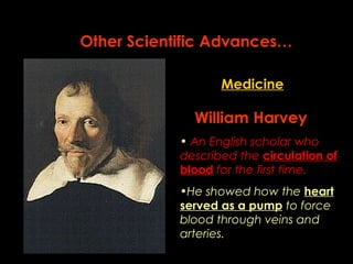Other Scientific Advances… 
Medicine 
William Harvey 
• An English scholar who 
described the circulation of 
blood for the first time. 
•He showed how the heart 
served as a pump to force 
blood through veins and 
arteries. 
 