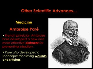 Other Scientific Advances… 
Medicine 
Ambroise Paré 
• French physician Ambroise 
Paré developed a new and 
more effective ointment for 
preventing infection. 
• Paré also developed a 
technique for closing wounds 
and stitches. 
 