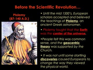 Before the Scientific Revolution… 
• Until the mid 1500’s, European 
scholars accepted and believed 
the teachings of Ptolemy, an 
ancient Greek astronomer. 
• Ptolemy taught that the Earth 
was the center of the universe. 
Ptolemy 
(87-140 A.D.) 
•People felt this was common 
sense, and the geocentric 
theory was supported by the 
Church. 
• It was not until some startling 
discoveries caused Europeans to 
change the way they viewed 
the physical world. 
 