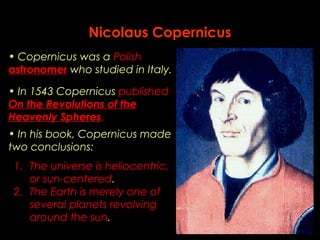 Nicolaus Copernicus 
• Copernicus was a Polish 
astronomer who studied in Italy. 
• In 1543 Copernicus published 
On the Revolutions of the 
Heavenly Spheres. 
• In his book, Copernicus made 
two conclusions: 
1. The universe is heliocentric, 
or sun-centered. 
2. The Earth is merely one of 
several planets revolving 
around the sun. 
 