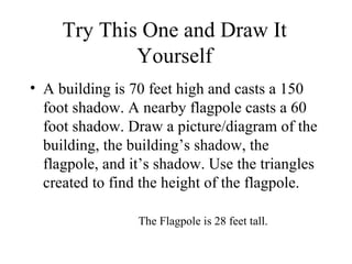 Try This One and Draw It Yourself A building is 70 feet high and casts a 150 foot shadow. A nearby flagpole casts a 60 foot shadow. Draw a picture/diagram of the building, the building’s shadow, the flagpole, and it’s shadow. Use the triangles created to find the height of the flagpole. The Flagpole is 28 feet tall. 