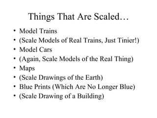 Things That Are Scaled… Model Trains  (Scale Models of Real Trains, Just Tinier!) Model Cars (Again, Scale Models of the Real Thing) Maps (Scale Drawings of the Earth) Blue Prints (Which Are No Longer Blue) (Scale Drawing of a Building) 